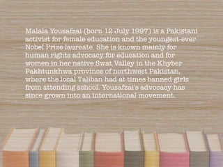 Malala Yousafzai (born 12 July 1997) is a Pakistani
activist for female education and the youngest-ever
Nobel Prize laurea...