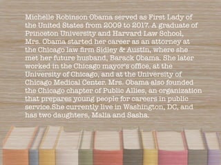 Michelle Robinson Obama served as First Lady of
the United States from 2009 to 2017. A graduate of
Princeton University an...