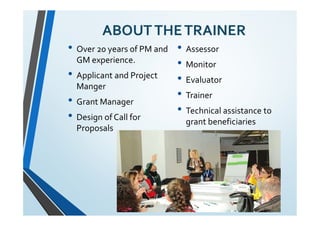 ABOUTTHETRAINER
• Over 20 years of PM and
GM experience.
• Applicant and Project
Manger
• Grant Manager
• Design of Call for
Proposals
• Assessor
• Monitor
• Evaluator
• Trainer
• Technical assistance to
grant beneficiaries
 