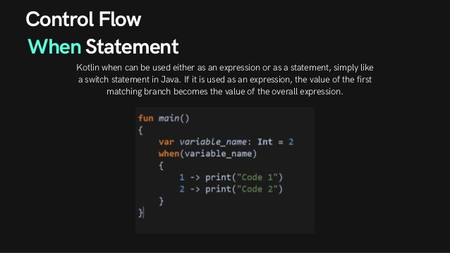 Control Flow
When Statement
Kotlin when can be used either as an expression or as a statement, simply like
a switch statement in Java. If it is used as an expression, the value of the first
matching branch becomes the value of the overall expression.
 