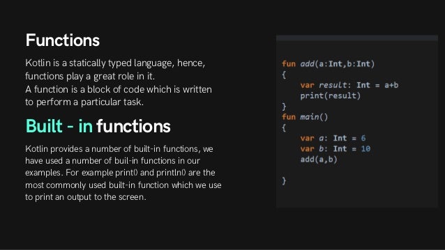 Functions
Kotlin is a statically typed language, hence,
functions play a great role in it.
A function is a block of code which is written
to perform a particular task.
Built - in functions
Kotlin provides a number of built-in functions, we
have used a number of buil-in functions in our
examples. For example print() and println() are the
most commonly used built-in function which we use
to print an output to the screen.
 
