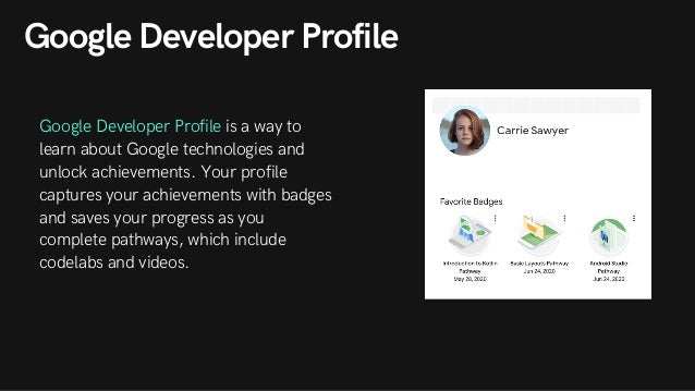 Google Developer Profile
Google Developer Profile is a way to
learn about Google technologies and
unlock achievements. Your profile
captures your achievements with badges
and saves your progress as you
complete pathways, which include
codelabs and videos.
 