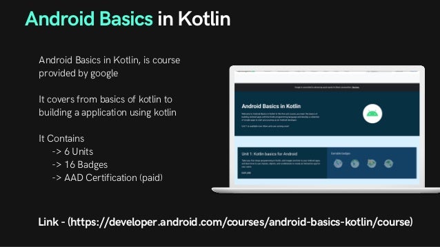 Android Basics in Kotlin
Android Basics in Kotlin, is course
provided by google
It covers from basics of kotlin to
building a application using kotlin
It Contains
-> 6 Units
-> 16 Badges
-> AAD Certification (paid)
Link - (https://developer.android.com/courses/android-basics-kotlin/course)
 