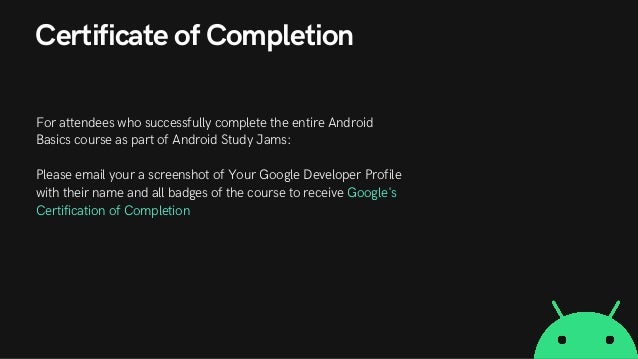 Certificate of Completion
For attendees who successfully complete the entire Android
Basics course as part of Android Study Jams:
Please email your a screenshot of Your Google Developer Profile
with their name and all badges of the course to receive Google's
Certification of Completion
 