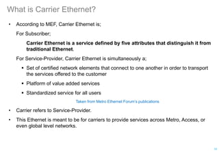 What is Carrier Ethernet?
• According to MEF, Carrier Ethernet is;
For Subscriber;
Carrier Ethernet is a service defined by five attributes that distinguish it from
traditional Ethernet.
For Service-Provider, Carrier Ethernet is simultaneously a;
 Set of certified network elements that connect to one another in order to transport
the services offered to the customer
 Platform of value added services
 Standardized service for all users
Taken from Metro Ethernet Forum’s publications
• Carrier refers to Service-Provider.
• This Ethernet is meant to be for carriers to provide services across Metro, Access, or
even global level networks.
10
 