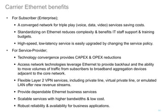 Carrier Ethernet benefits
• For Subscriber (Enterprise);
 A converged network for triple play (voice, data, video) services saving costs.
 Standardizing on Ethernet reduces complexity & benefits IT staff support & training
budgets.
 High-speed, low-latency service is easily upgraded by changing the service policy.
• For Service-Provider;
 Technology convergence provides CAPEX & OPEX reductions
 Access network technologies leverage Ethernet to provide backhaul and the ability
to move volumes of traffic from subscribers to broadband aggregation devices
adjacent to the core network.
 Flexible Layer 2 VPN services, including private line, virtual private line, or emulated
LAN offer new revenue streams.
 Provide dependable Ethernet business services
 Scalable services with higher bandwidths & low cost.
 Robust reliability & availability for business applications.
11
 
