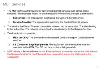 MEF Services
• The MEF defines a framework for delivering Ethernet services over carrier-grade
networks. The business model for this framework involves two principle stakeholders:
1. Subscriber: The organization purchasing the Carrier Ethernet service
2. Service-Provider: The organization providing the Carrier Ethernet service
• The service itself is an Ethernet connection between two or more sites. The sites belong
to the subscriber. The network connecting the sites belongs to the Service-Provider.
• Two functional components:
1. MEN (or CEN): The Service-Provider network used to transport Carrier Ethernet
services.
2. CE (Customer Edge Equipment): The equipment at the subscriber site that
connects to the CEN. The CE can be a router or bridge/switch.
• MEF defines a Service-Frame as an “Ethernet frame transmitted across the UNI towards
the Service-Provider” or “an Ethernet frame transmitted across the UNI towards the
subscriber”.
21
 