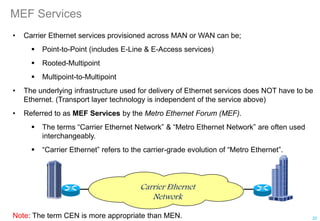 MEF Services
• Carrier Ethernet services provisioned across MAN or WAN can be;
 Point-to-Point (includes E-Line & E-Access services)
 Rooted-Multipoint
 Multipoint-to-Multipoint
• The underlying infrastructure used for delivery of Ethernet services does NOT have to be
Ethernet. (Transport layer technology is independent of the service above)
• Referred to as MEF Services by the Metro Ethernet Forum (MEF).
 The terms “Carrier Ethernet Network” & “Metro Ethernet Network” are often used
interchangeably.
 “Carrier Ethernet” refers to the carrier-grade evolution of “Metro Ethernet”.
Carrier Ethernet
Network
22
Note: The term CEN is more appropriate than MEN.
 
