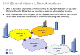 ENNI (External Network to Network Interface)
• ENNI is defined as a reference point representing the boundary between two Operator
MENs (or Operator CENs) that are operated as separate administrative domains.
• ENNI provides interconnection point (or link) between two Operator MENs (or Operator
CENs) when more than one Operator is involved in delivering MEF service(s).
Operator 4
CEN
Operator 1
CEN
Operator 2
CEN
Operator 3
CEN
UNI
ENNI
47
 