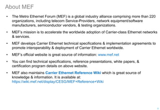 About MEF
• The Metro Ethernet Forum (MEF) is a global industry alliance comprising more than 220
organizations, including telecom Service-Providers, network equipment/software
manufacturers, semiconductor vendors, & testing organizations.
• MEF’s mission is to accelerate the worldwide adoption of Carrier-class Ethernet networks
& services.
• MEF develops Carrier Ethernet technical specifications & implementation agreements to
promote interoperability & deployment of Carrier Ethernet worldwide.
• MEF’s official website is great source of information: www.mef.net
• You can find technical specifications, reference presentations, white papers, &
certification program details on above website.
• MEF also maintains Carrier Ethernet Reference Wiki which is great source of
knowledge & information. It is available at:
https://wiki.mef.net/display/CESG/MEF+Reference+Wiki
5
 
