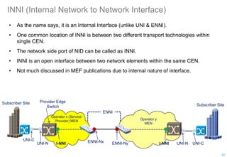 INNI (Internal Network to Network Interface)
• As the name says, it is an Internal Interface (unlike UNI & ENNI).
• One common location of INNI is between two different transport technologies within
single CEN.
• The network side port of NID can be called as INNI.
• INNI is an open interface between two network elements within the same CEN.
• Not much discussed in MEF publications due to internal nature of interface.
UNI-N
Operator x (Service-
Provider) MEN
Subscriber Site
I-NNI
Operator y
MEN
I-NNI
Subscriber Site
UNI-C
ENNI
UNI-C
UNI-N
ENNI-Nx ENNI-Ny
Provider Edge
Switch
50
 