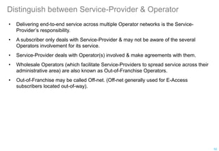 Distinguish between Service-Provider & Operator
• Delivering end-to-end service across multiple Operator networks is the Service-
Provider’s responsibility.
• A subscriber only deals with Service-Provider & may not be aware of the several
Operators involvement for its service.
• Service-Provider deals with Operator(s) involved & make agreements with them.
• Wholesale Operators (which facilitate Service-Providers to spread service across their
administrative area) are also known as Out-of-Franchise Operators.
• Out-of-Franchise may be called Off-net. (Off-net generally used for E-Access
subscribers located out-of-way).
52
 