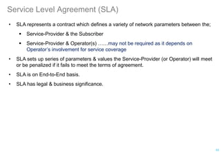 Service Level Agreement (SLA)
• SLA represents a contract which defines a variety of network parameters between the;
 Service-Provider & the Subscriber
 Service-Provider & Operator(s) ……may not be required as it depends on
Operator’s involvement for service coverage
• SLA sets up series of parameters & values the Service-Provider (or Operator) will meet
or be penalized if it fails to meet the terms of agreement.
• SLA is on End-to-End basis.
• SLA has legal & business significance.
53
 