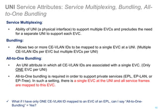 UNI Service Attributes: Service Multiplexing, Bundling, All-
to-One Bundling
Service Multiplexing:
• Ability of UNI (a physical interface) to support multiple EVCs and precludes the need
for a separate UNI to support each EVC.
Bundling:
• Allows two or more CE-VLAN IDs to be mapped to a single EVC at a UNI. (Multiple
CE-VLAN IDs per EVC but multiple EVCs per UNI)
All-to-One Bundling:
• An UNI attribute in which all CE-VLAN IDs are associated with a single EVC. (Only
ONE EVC per UNI)
• All-to-One bundling is required in order to support private services (EPL, EP-LAN, or
EP-Tree). In such a setting, there is a single EVC at the UNI and all service frames
are mapped to this EVC.
 What if I have only ONE CE-VLAN ID mapped to an EVC of an EPL, can I say “All-to-One-
Bundling” = Yes?
62
 