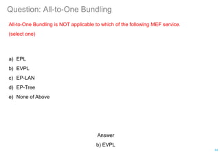 Question: All-to-One Bundling
All-to-One Bundling is NOT applicable to which of the following MEF service.
(select one)
a) EPL
b) EVPL
c) EP-LAN
d) EP-Tree
e) None of Above
64
Answer
b) EVPL
 