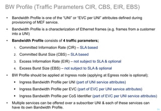 BW Profile (Traffic Parameters CIR, CBS, EIR, EBS)
• Bandwidth Profile is one of the “UNI” or “EVC per UNI” attributes defined during
provisioning of MEF service.
• Bandwidth Profile is a characterization of Ethernet frames (e.g. frames from a customer
into a UNI)
• Bandwidth Profile consists of 4 traffic parameters;
1. Committed Information Rate (CIR) – SLA based
2. Committed Burst Size (CBS) – SLA based
3. Excess Information Rate (EIR) – not subject to SLA & optional
4. Excess Burst Size (EBS) – not subject to SLA & optional
• BW Profile should be applied at Ingress node (applying at Egress node is optional);
 Ingress Bandwidth Profile per UNI (part of UNI service attributes)
 Ingress Bandwidth Profile per EVC (part of EVC per UNI service attributes)
 Ingress Bandwidth Profile per CoS Identifier (part of EVC per UNI service attributes)
• Multiple services can be offered over a subscriber UNI & each of these services can
have its own Bandwidth Profile. 71
 