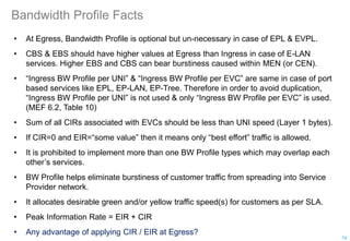 Bandwidth Profile Facts
• At Egress, Bandwidth Profile is optional but un-necessary in case of EPL & EVPL.
• CBS & EBS should have higher values at Egress than Ingress in case of E-LAN
services. Higher EBS and CBS can bear burstiness caused within MEN (or CEN).
• “Ingress BW Profile per UNI” & “Ingress BW Profile per EVC” are same in case of port
based services like EPL, EP-LAN, EP-Tree. Therefore in order to avoid duplication,
“Ingress BW Profile per UNI” is not used & only “Ingress BW Profile per EVC” is used.
(MEF 6.2, Table 10)
• Sum of all CIRs associated with EVCs should be less than UNI speed (Layer 1 bytes).
• If CIR=0 and EIR=“some value” then it means only “best effort” traffic is allowed.
• It is prohibited to implement more than one BW Profile types which may overlap each
other’s services.
• BW Profile helps eliminate burstiness of customer traffic from spreading into Service
Provider network.
• It allocates desirable green and/or yellow traffic speed(s) for customers as per SLA.
• Peak Information Rate = EIR + CIR
• Any advantage of applying CIR / EIR at Egress?
74
 