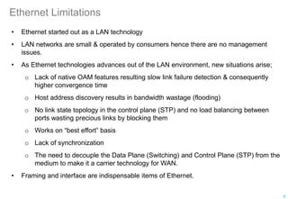 Ethernet Limitations
• Ethernet started out as a LAN technology
• LAN networks are small & operated by consumers hence there are no management
issues.
• As Ethernet technologies advances out of the LAN environment, new situations arise;
o Lack of native OAM features resulting slow link failure detection & consequently
higher convergence time
o Host address discovery results in bandwidth wastage (flooding)
o No link state topology in the control plane (STP) and no load balancing between
ports wasting precious links by blocking them
o Works on “best effort” basis
o Lack of synchronization
o The need to decouple the Data Plane (Switching) and Control Plane (STP) from the
medium to make it a carrier technology for WAN.
• Framing and interface are indispensable items of Ethernet.
8
 