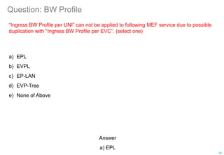 Question: BW Profile
“Ingress BW Profile per UNI” can not be applied to following MEF service due to possible
duplication with “Ingress BW Profile per EVC”. (select one)
a) EPL
b) EVPL
c) EP-LAN
d) EVP-Tree
e) None of Above
85
Answer
a) EPL
 
