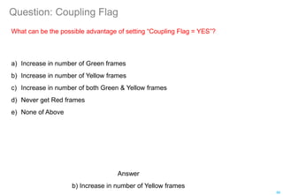 Question: Coupling Flag
What can be the possible advantage of setting “Coupling Flag = YES”?
a) Increase in number of Green frames
b) Increase in number of Yellow frames
c) Increase in number of both Green & Yellow frames
d) Never get Red frames
e) None of Above
86
Answer
b) Increase in number of Yellow frames
 