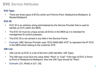 EVC Service Attributes
EVC Type:
• There are three types of EVCs which are Point-to-Point, Multipoint-to-Multipoint, &
Rooted-Multipoint
EVC ID:
• EVC ID is an arbitrary string administered by the Service Provider that is used to
identify an EVC within the MEN.
• The EVC ID must be unique across all EVCs in the MEN as it is intended for
management & control purposes.
• The EVC ID is not carried in any field in the Service Frame.
• Example: ABC Service Provider uses “EVC-0008-ABC-XYZ” to represent the 8th EVC
in the MEN which belong to the customer XYZ.
UNI List:
• UNI List for an EVC is a list of the form (UNI Identifier, UNI Type).
• The UNI type must have the value either “Root” or “Leaf.” If the type of EVC is Point-
to-Point or Multipoint-to-Multipoint, then the UNI Type should be “Root”.
• Example: {U1, Root} or {U1, U2}
88
 