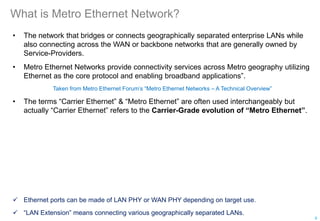 What is Metro Ethernet Network?
• The network that bridges or connects geographically separated enterprise LANs while
also connecting across the WAN or backbone networks that are generally owned by
Service-Providers.
• Metro Ethernet Networks provide connectivity services across Metro geography utilizing
Ethernet as the core protocol and enabling broadband applications”.
Taken from Metro Ethernet Forum’s “Metro Ethernet Networks – A Technical Overview”
• The terms “Carrier Ethernet” & “Metro Ethernet” are often used interchangeably but
actually “Carrier Ethernet” refers to the Carrier-Grade evolution of “Metro Ethernet”.
 Ethernet ports can be made of LAN PHY or WAN PHY depending on target use.
 “LAN Extension” means connecting various geographically separated LANs.
9
 