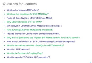 Questions for Learners
 What sort of services MEF offers?
 What are two conditions for EVC MTU Size?
 Name all three layers of Ethernet Service Model.
 Why Ethernet instead of IP for WAN?
 Which layer in Ethernet Service Model is focused by MEF?
 How bundling & Service Multiplexing are related?
 Provide example of Control Plane of traditional Ethernet.
 Why it is not possible to use “Ingress BW Profile per UNI” for an EPL service?
 How many Leaf UNIs in an EVP-LAN connecting four distant campuses?
 What is the minimum number of root(s) in an E-Tree service?
 What is LAN Extension?
 What is the function of Coupling Flag?
 What is mean by “CE-VLAN ID Preservation”?
92
 