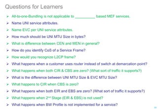 Questions for Learners
 All-to-one-Bundling is not applicable to __________ based MEF services.
 Name UNI service attributes.
 Name EVC per UNI service attributes.
 How much should be UNI MTU Size in bytes?
 What is difference between CEN and MEN in general?
 How do you identify CoS of a Service Frame?
 How would you recognize L2CP frame?
 What happens when a customer uses router instead of switch at demarcation point?
 What happens when both CIR & CBS are zero? (What sort of traffic it supports?)
 What is the difference between UNI MTU Size & EVC MTU Size?
 What happens to CIR when CBS is zero?
 What happens when both EIR and EBS are zero? (What sort of traffic it supports?)
 What happens when 2nd Stage (EIR & EBS) is not used?
 What happens when BW Profile is not implemented for a service?
93
 