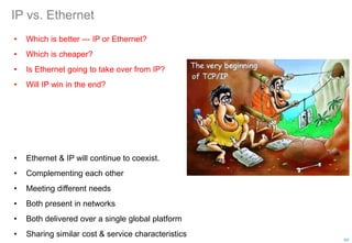 IP vs. Ethernet
• Which is better --- IP or Ethernet?
• Which is cheaper?
• Is Ethernet going to take over from IP?
• Will IP win in the end?
94
• Ethernet & IP will continue to coexist.
• Complementing each other
• Meeting different needs
• Both present in networks
• Both delivered over a single global platform
• Sharing similar cost & service characteristics
 