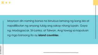 SLIDESMANIA.COM
Mayroon din naming bansa na binubuo lamang ng isang isla at
napalilibutan ng anyong tubig ang sakop nitong lupain. Gaya
ng; Madagascar, Sri-Lanka, at Taiwan. Ang tawag sa kapuluan
ng mga bansang ito ay island countries.
 