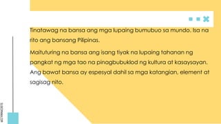 SLIDESMANIA.COM
Tinatawag na bansa ang mga lupaing bumubuo sa mundo. Isa na
rito ang bansang Pilipinas.
Maituturing na bansa ang isang tiyak na lupaing tahanan ng
pangkat ng mga tao na pinagbubuklod ng kultura at kasaysayan.
Ang bawat bansa ay espesyal dahil sa mga katangian, element at
sagisag nito.
 