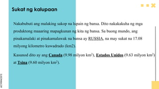 SLIDESMANIA.COM
Sukat ng kalupaan
Nakabubuti ang malaking sakop na lupain ng bansa. Dito nakakakuha ng mga
produktong maaaring mapagkunan ng kita ng bansa. Sa buong mundo, ang
pinakamalaki at pinakamalawak na bansa ay RUSSIA, na may sukat na 17.08
milyong kilometro kuwadrado (km2).
Kasunod dito ay ang Canada (9.98 milyon km2), Estados Unidos (9.63 milyon km2)
at Tsina (9.60 milyon km2).
 