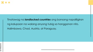 SLIDESMANIA.COM
Tinatawag na landlocked countries ang bansang napaliligiran
ng kalupaan na walang anyong tubig sa hangganan nito.
Halimbawa, Chad, Austria, at Paraguay.
 