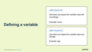 Defining a variable
This work is licensed under the Apache 2.0 License
var keyword
Use when you expect the variable value can
change.
Example: age
val keyword
Use when you expect the variable value will
not change.
Example: name
 