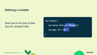 Defining a variable
Data type is the type of data
that the variable holds.
This work is licensed under the Apache 2.0 License
fun main() {
val name: String = "Meghan"
var age: Int = 28
}
 