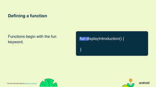 Defining a function
Functions begin with the fun
keyword.
This work is licensed under the Apache 2.0 License
fun displayIntroduction() {
}
 