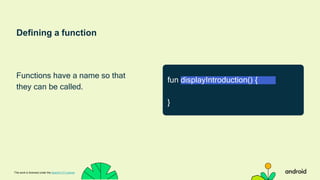 Defining a function
Functions have a name so that
they can be called.
This work is licensed under the Apache 2.0 License
fun displayIntroduction() {
}
 