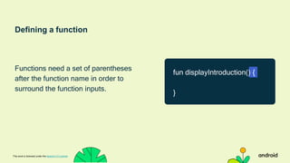Defining a function
Functions need a set of parentheses
after the function name in order to
surround the function inputs.
This work is licensed under the Apache 2.0 License
fun displayIntroduction() {
}
 