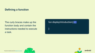 Defining a function
The curly braces make up the
function body and contain the
instructions needed to execute
a task.
This work is licensed under the Apache 2.0 License
fun displayIntroduction() {
}
 