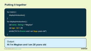fun main() {
displayIntroduction()
}
fun displayIntroduction() {
val name : String = "Meghan"
val age : Int = 28
println("Hi I'm $name and I am $age years old")
}
Output:
Hi I’m Meghan and I am 28 years old
This work is licensed under the Apache 2.0 License
Putting it together
 