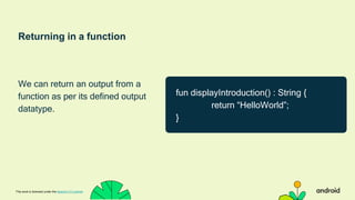 Returning in a function
We can return an output from a
function as per its defined output
datatype.
This work is licensed under the Apache 2.0 License
fun displayIntroduction() : String {
return “HelloWorld”;
}
 