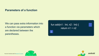 Parameters of a function
We can pass extra information into
a function via parameters which
are declared between the
parentheses.
This work is licensed under the Apache 2.0 License
fun add(n1 : Int, n2 : Int) {
return n1 + n2
}
 
