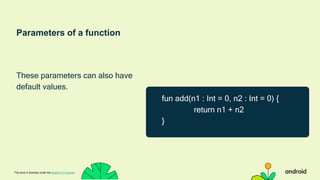 Parameters of a function
These parameters can also have
default values.
This work is licensed under the Apache 2.0 License
fun add(n1 : Int = 0, n2 : Int = 0) {
return n1 + n2
}
 