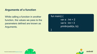 Arguments of a function
While calling a function in another
function, the values we pass to the
parameters defined are known as
Arguments.
This work is licensed under the Apache 2.0 Licens
fun main() {
var a : Int = 2
var b : Int = 3
println(add(a, b))
}
 