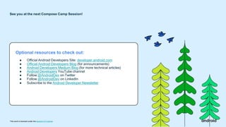 Optional resources to check out:
● Official Android Developers Site: developer.android.com
● Official Android Developers Blog (for announcements)
● Android Developers Medium Blog (for more technical articles)
● Android Developers YouTube channel
● Follow @AndroidDev on Twitter
● Follow @AndroidDev on LinkedIn
● Subscribe to the Android Developer Newsletter
See you at the next Compose Camp Session!
This work is licensed under the Apache 2.0 License
 