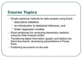 Course Topics
 Simple statistical methods for data analysis using Excel.
• descriptive statistics,
• an introduction to statistical inference, and
• linear regression models.
 Excel workbooks for computing elementary statistics
using the Data Analysis toolkit.
 Transferring digital information (graphs and tables) into
Word documents, developing presentations in Power
Point.
 Publishing documents on the web
 