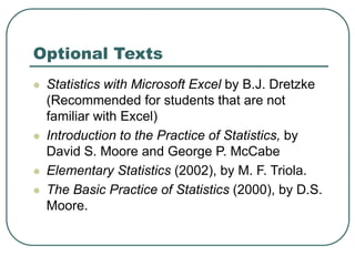  Statistics with Microsoft Excel by B.J. Dretzke
(Recommended for students that are not
familiar with Excel)
 Introduction to the Practice of Statistics, by
David S. Moore and George P. McCabe
 Elementary Statistics (2002), by M. F. Triola.
 The Basic Practice of Statistics (2000), by D.S.
Moore.
Optional Texts
 