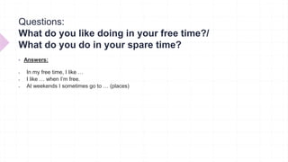 Questions:
What do you like doing in your free time?/
What do you do in your spare time?
 Answers:
 In my free time, I like …
 I like … when I’m free.
 At weekends I sometimes go to … (places)
 