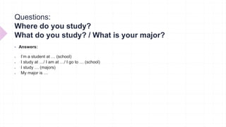 Questions:
Where do you study?
What do you study? / What is your major?
 Answers:
 I’m a student at … (school)
 I study at …/ I am at …/ I go to … (school)
 I study … (majors)
 My major is …
 