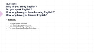 Questions:
Why do you study English?
Do you speak English?
How long have you been learning English?/
How long have you learned English?
 Answers:
 I study English because …
 I can speak English very well.
 I’ve been learning English for/ since …
 
